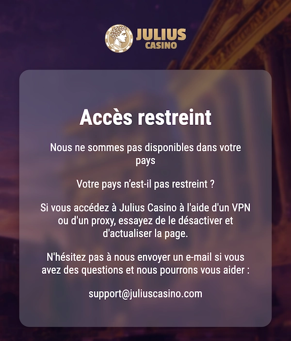 Message affich&eacute; sur le site officiel de Julius Casino indiquant &laquo; Acc&egrave;s restreint &raquo;, pr&eacute;cisant que le casino n&rsquo;est pas disponible dans le pays de l&rsquo;utilisateur et qu&rsquo;il est impossible de se connecter ou de jouer, avec l&rsquo;email support@juliuscasino.com affich&eacute;.